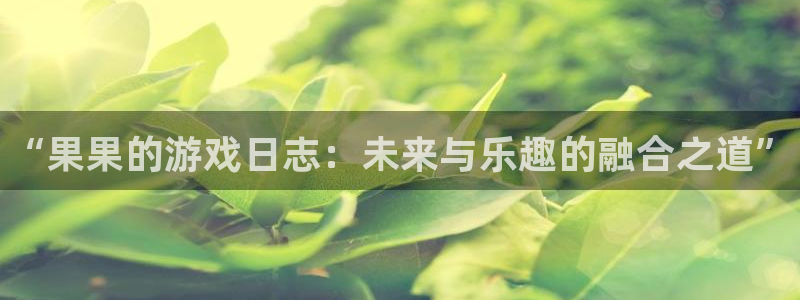 极悦娱乐平台官网登录：“果果的游戏日志：未来与乐趣的融合之道