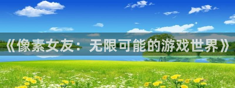 极悦娱乐娱乐是真的吗：《像素女友：无限可能的游戏世界》